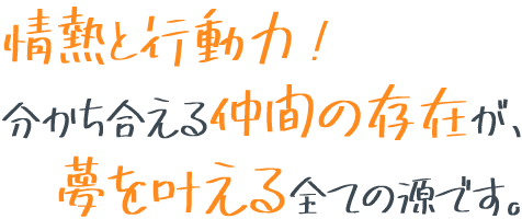 情熱と行動力！分かち合える仲間の存在が、夢を叶える全ての源です。