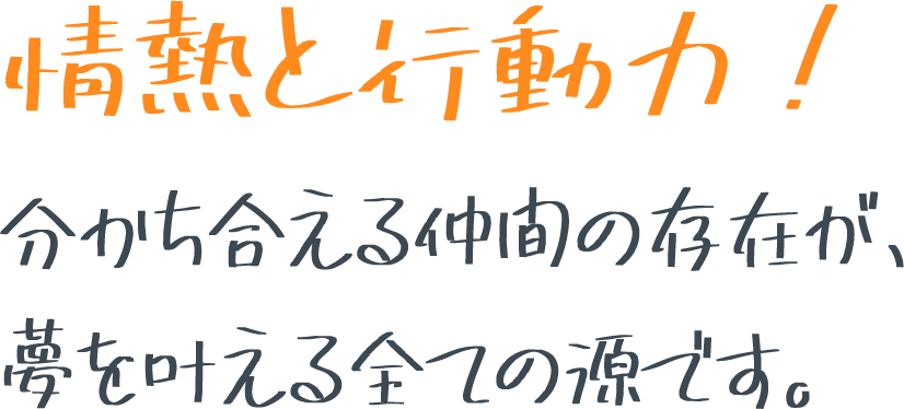 情熱と行動力！分かち合える仲間の存在が、
夢を叶える全ての源です。